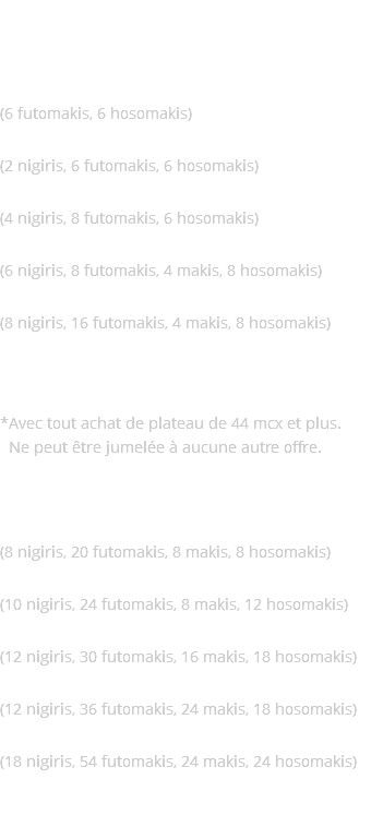 Plateaux Assortis (Choix du chef) Plateau 12 mcx (6 futomakis, 6 hosomakis) Plateau 14 mcx (2 nigiris, 6 futomakis, 6 hosomakis) Plateau 18 mcx (4 nigiris, 8 futomakis, 6 hosomakis) Plateau 26 mcx (6 nigiris, 8 futomakis, 4 makis, 8 hosomakis) Plateau 36 mcx (8 nigiris, 16 futomakis, 4 makis, 8 hosomakis) ✹ Recevez un Dragon Eye* *Avec tout achat de plateau de 44 mcx et plus. *Ne peut être jumelée à aucune autre offre. ✹ Plateau 44 mcx (8 nigiris, 20 futomakis, 8 makis, 8 hosomakis) ✹ Plateau 54 mcx (10 nigiris, 24 futomakis, 8 makis, 12 hosomakis) ✹ Plateau 76 mcx (12 nigiris, 30 futomakis, 16 makis, 18 hosomakis) ✹ Plateau 90 mcx (12 nigiris, 36 futomakis, 24 makis, 18 hosomakis) ✹ Plateau 120 mcx (18 nigiris, 54 futomakis, 24 makis, 24 hosomakis) *** Traiteur disponible sur demande ***